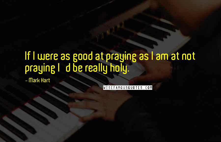 Mark Hart Quotes: If I were as good at praying as I am at not praying I'd be really holy.