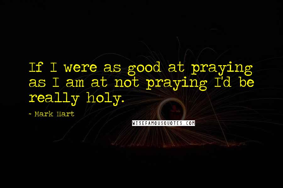 Mark Hart Quotes: If I were as good at praying as I am at not praying I'd be really holy.