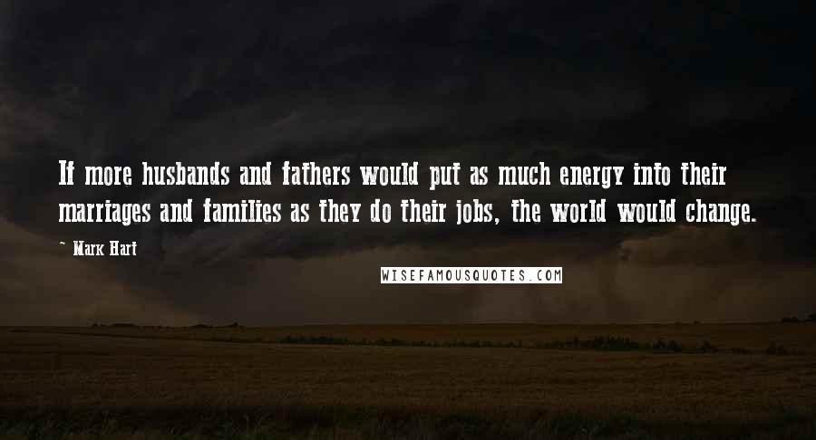 Mark Hart Quotes: If more husbands and fathers would put as much energy into their marriages and families as they do their jobs, the world would change.