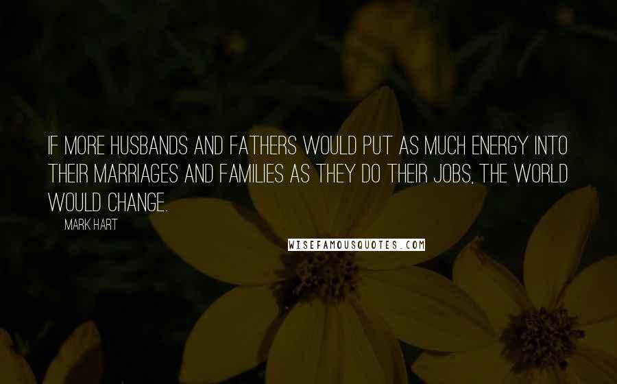 Mark Hart Quotes: If more husbands and fathers would put as much energy into their marriages and families as they do their jobs, the world would change.