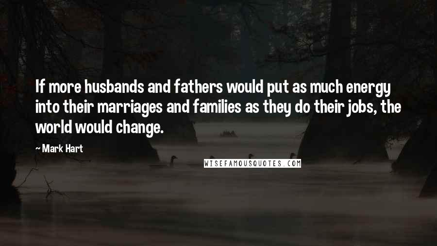 Mark Hart Quotes: If more husbands and fathers would put as much energy into their marriages and families as they do their jobs, the world would change.