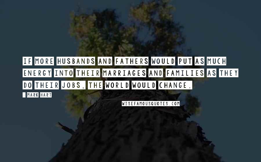 Mark Hart Quotes: If more husbands and fathers would put as much energy into their marriages and families as they do their jobs, the world would change.