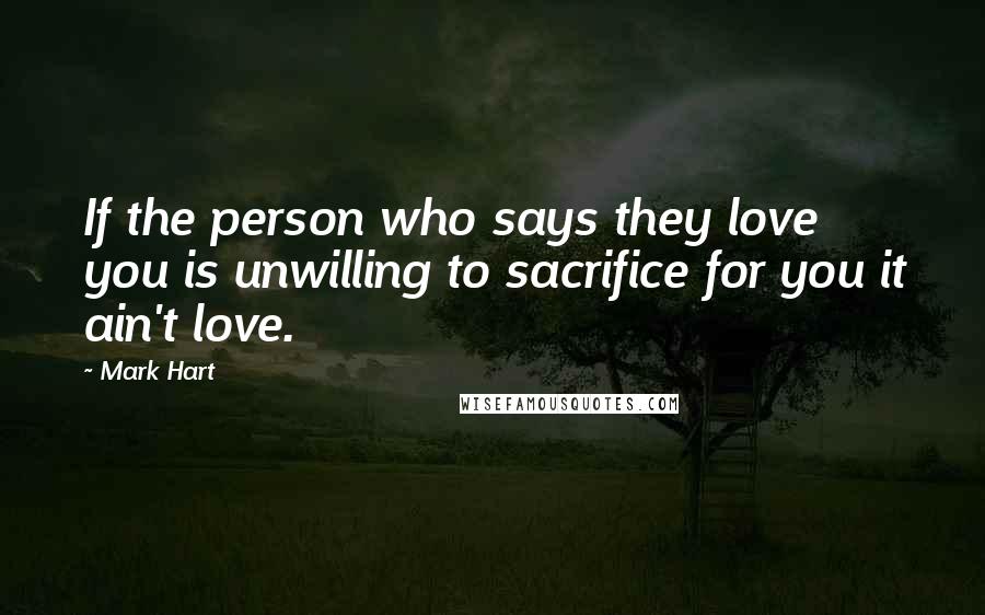 Mark Hart Quotes: If the person who says they love you is unwilling to sacrifice for you it ain't love.