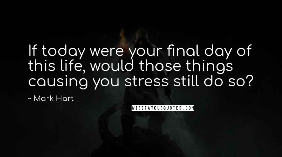 Mark Hart Quotes: If today were your final day of this life, would those things causing you stress still do so?