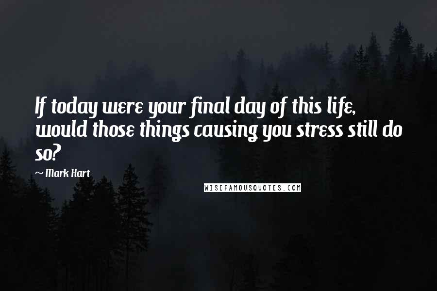 Mark Hart Quotes: If today were your final day of this life, would those things causing you stress still do so?