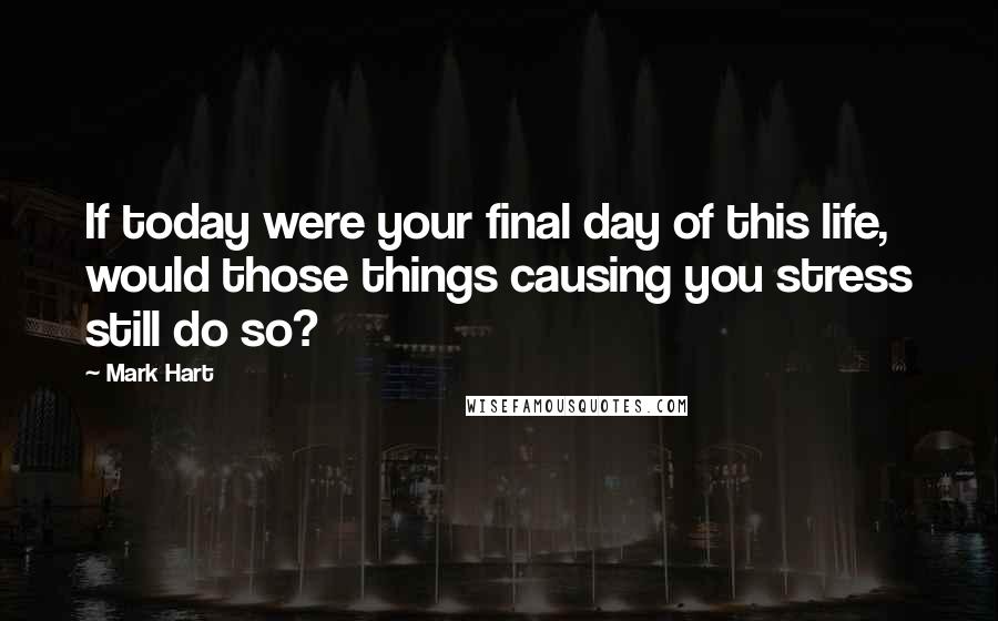 Mark Hart Quotes: If today were your final day of this life, would those things causing you stress still do so?