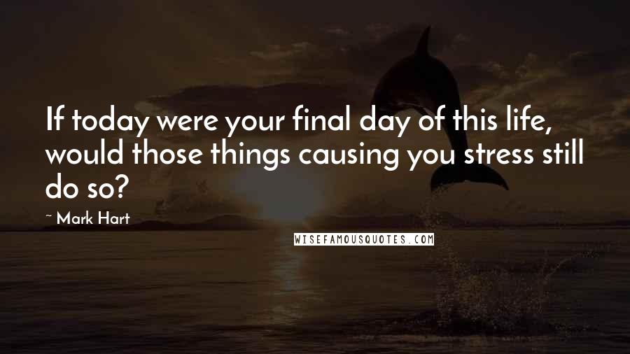 Mark Hart Quotes: If today were your final day of this life, would those things causing you stress still do so?