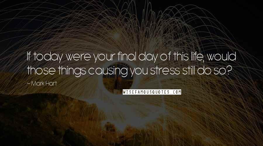 Mark Hart Quotes: If today were your final day of this life, would those things causing you stress still do so?