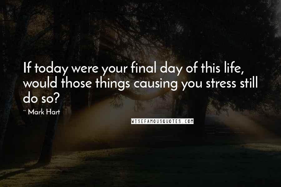 Mark Hart Quotes: If today were your final day of this life, would those things causing you stress still do so?