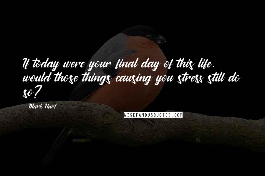 Mark Hart Quotes: If today were your final day of this life, would those things causing you stress still do so?