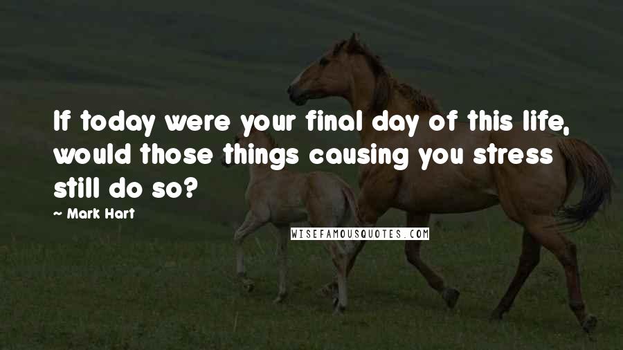 Mark Hart Quotes: If today were your final day of this life, would those things causing you stress still do so?