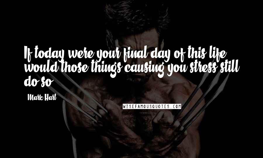 Mark Hart Quotes: If today were your final day of this life, would those things causing you stress still do so?