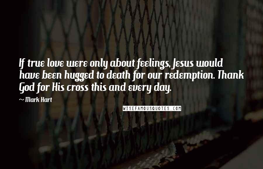 Mark Hart Quotes: If true love were only about feelings, Jesus would have been hugged to death for our redemption. Thank God for His cross this and every day.