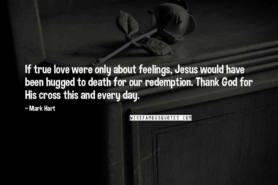 Mark Hart Quotes: If true love were only about feelings, Jesus would have been hugged to death for our redemption. Thank God for His cross this and every day.