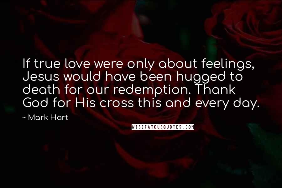 Mark Hart Quotes: If true love were only about feelings, Jesus would have been hugged to death for our redemption. Thank God for His cross this and every day.