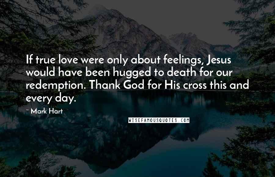 Mark Hart Quotes: If true love were only about feelings, Jesus would have been hugged to death for our redemption. Thank God for His cross this and every day.