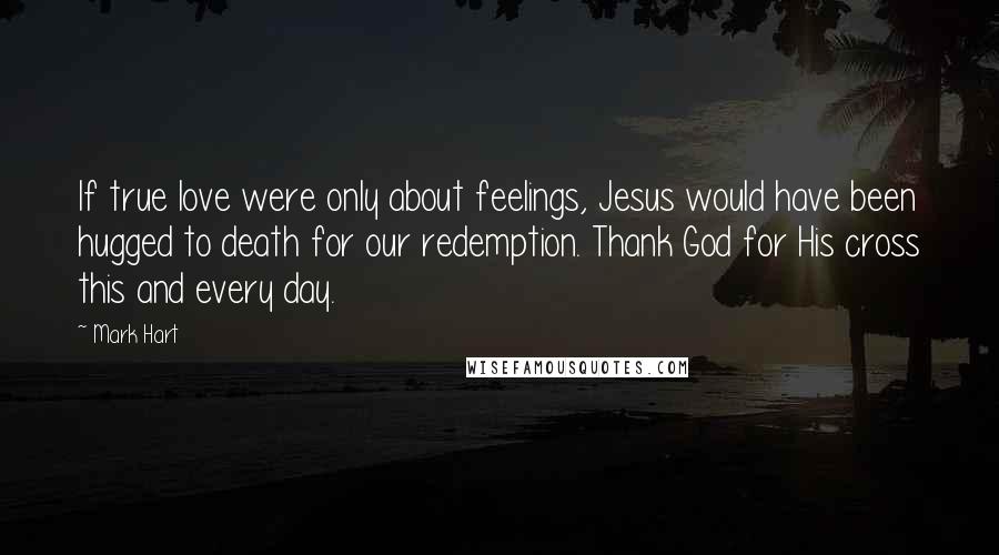 Mark Hart Quotes: If true love were only about feelings, Jesus would have been hugged to death for our redemption. Thank God for His cross this and every day.