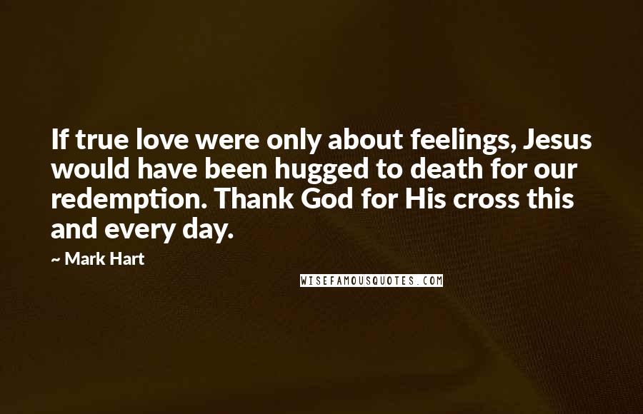 Mark Hart Quotes: If true love were only about feelings, Jesus would have been hugged to death for our redemption. Thank God for His cross this and every day.