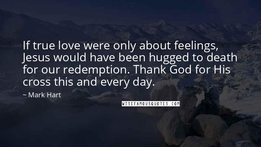 Mark Hart Quotes: If true love were only about feelings, Jesus would have been hugged to death for our redemption. Thank God for His cross this and every day.