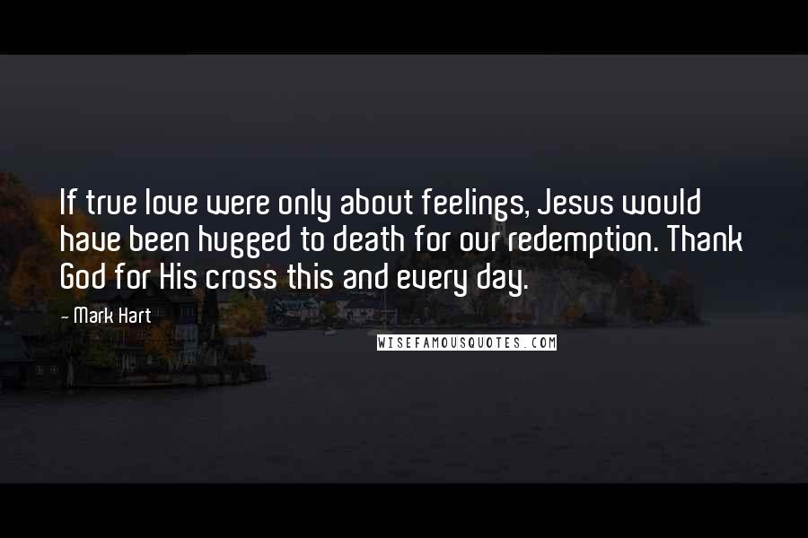 Mark Hart Quotes: If true love were only about feelings, Jesus would have been hugged to death for our redemption. Thank God for His cross this and every day.