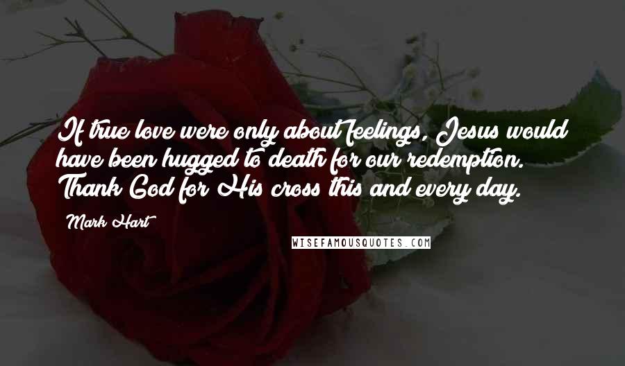 Mark Hart Quotes: If true love were only about feelings, Jesus would have been hugged to death for our redemption. Thank God for His cross this and every day.