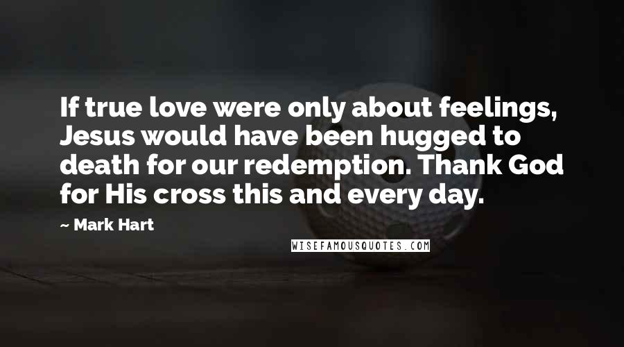 Mark Hart Quotes: If true love were only about feelings, Jesus would have been hugged to death for our redemption. Thank God for His cross this and every day.