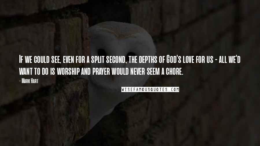 Mark Hart Quotes: If we could see, even for a split second, the depths of God's love for us - all we'd want to do is worship and prayer would never seem a chore.