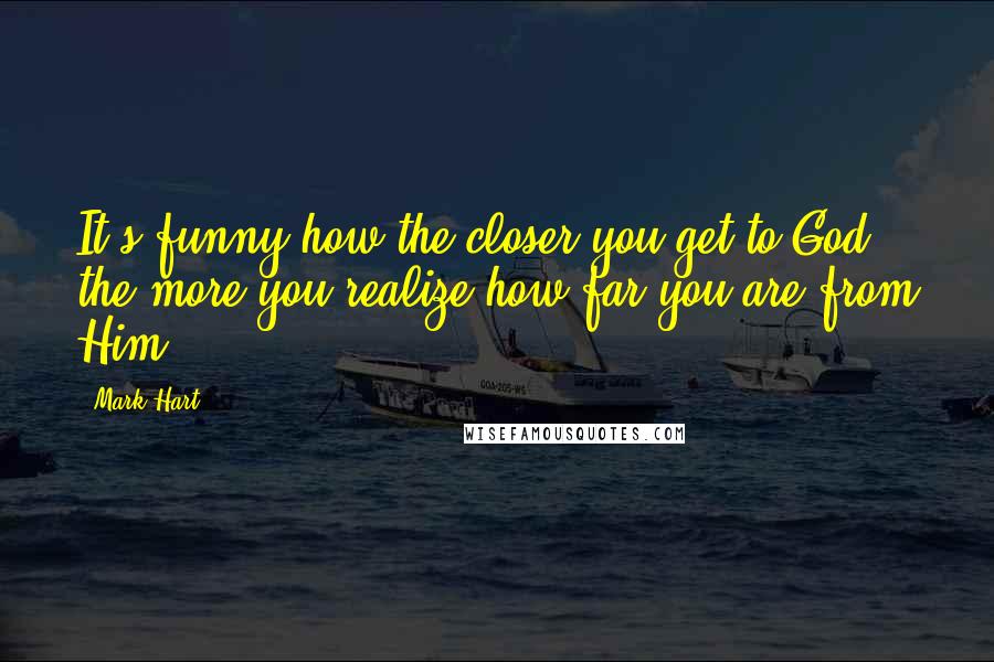 Mark Hart Quotes: It's funny how the closer you get to God, the more you realize how far you are from Him.