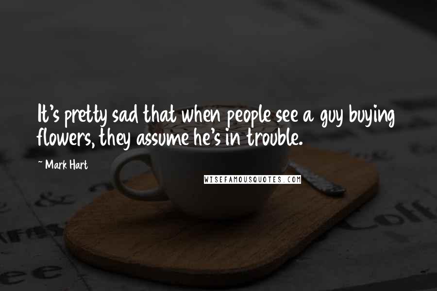 Mark Hart Quotes: It's pretty sad that when people see a guy buying flowers, they assume he's in trouble.