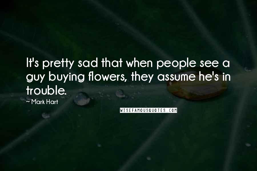 Mark Hart Quotes: It's pretty sad that when people see a guy buying flowers, they assume he's in trouble.