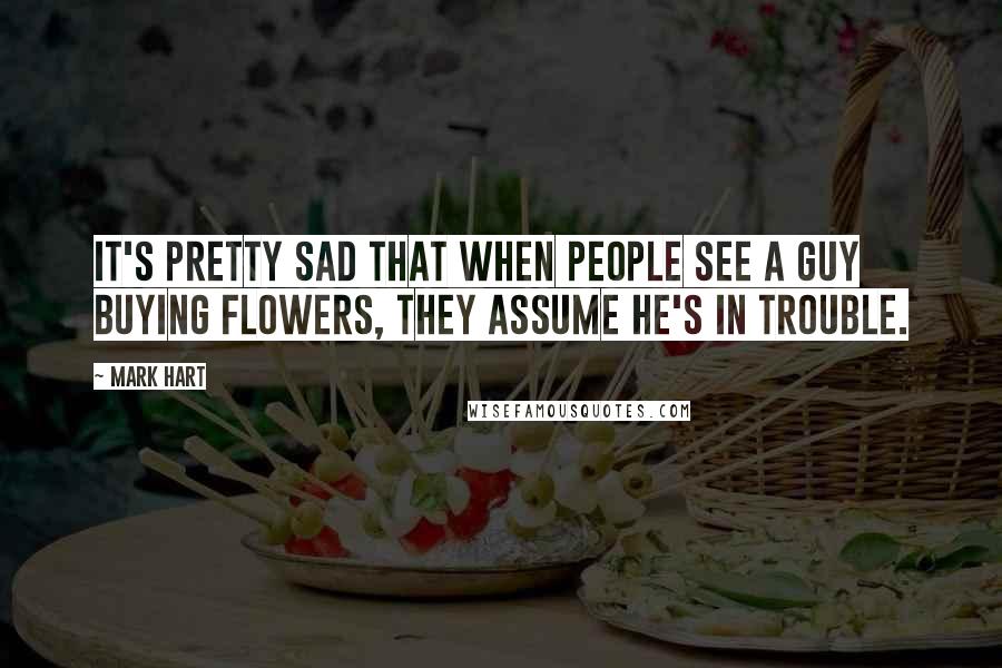 Mark Hart Quotes: It's pretty sad that when people see a guy buying flowers, they assume he's in trouble.