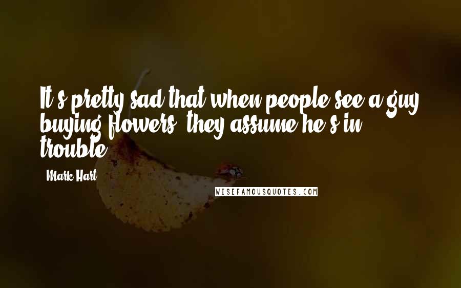 Mark Hart Quotes: It's pretty sad that when people see a guy buying flowers, they assume he's in trouble.