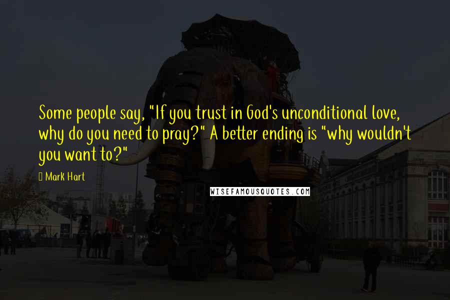 Mark Hart Quotes: Some people say, "If you trust in God's unconditional love, why do you need to pray?" A better ending is "why wouldn't you want to?"