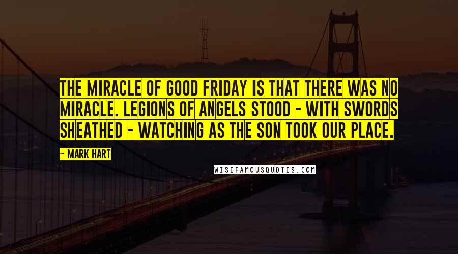 Mark Hart Quotes: The miracle of Good Friday is that there was no miracle. Legions of angels stood - with swords sheathed - watching as the Son took our place.