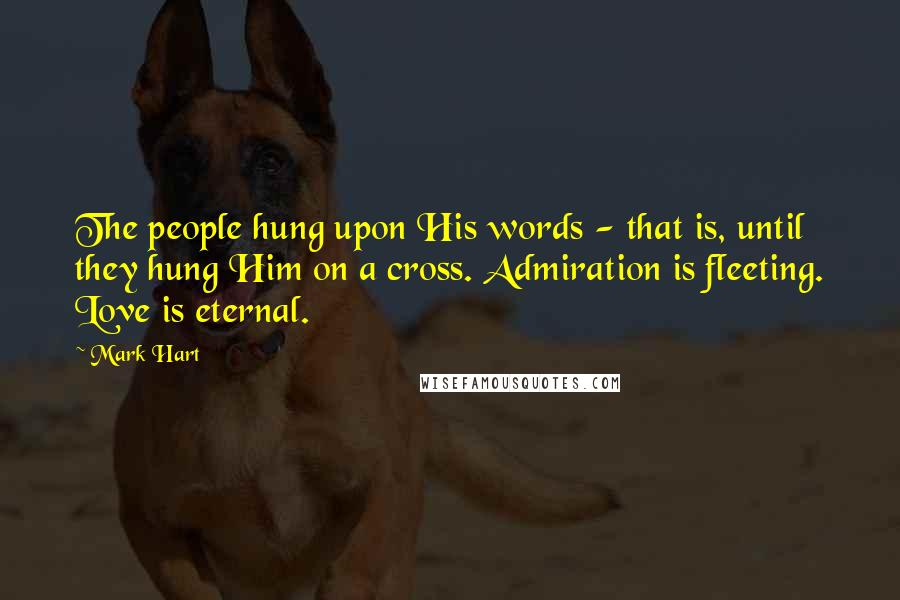 Mark Hart Quotes: The people hung upon His words - that is, until they hung Him on a cross. Admiration is fleeting. Love is eternal.