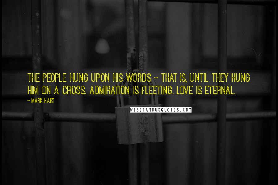 Mark Hart Quotes: The people hung upon His words - that is, until they hung Him on a cross. Admiration is fleeting. Love is eternal.