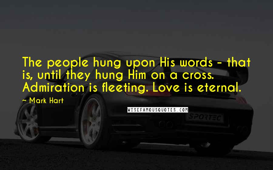 Mark Hart Quotes: The people hung upon His words - that is, until they hung Him on a cross. Admiration is fleeting. Love is eternal.