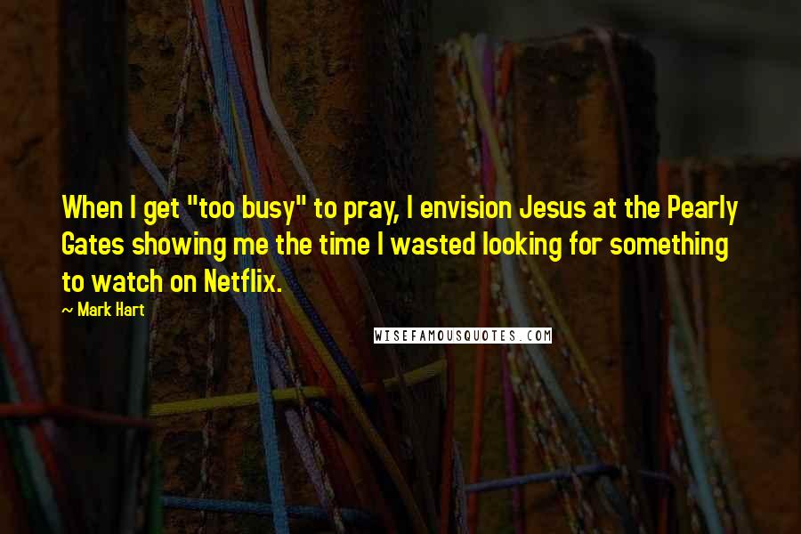 Mark Hart Quotes: When I get "too busy" to pray, I envision Jesus at the Pearly Gates showing me the time I wasted looking for something to watch on Netflix.