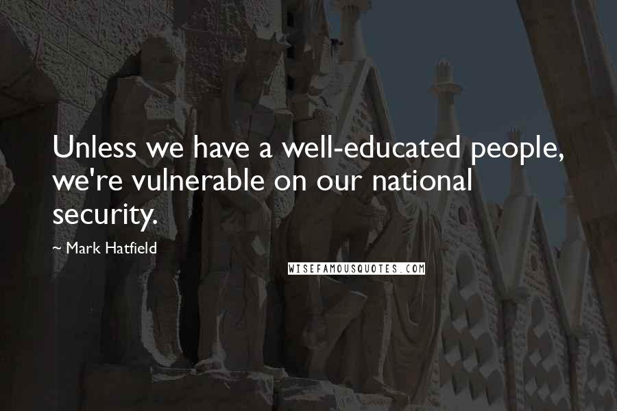 Mark Hatfield Quotes: Unless we have a well-educated people, we're vulnerable on our national security.