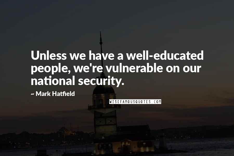 Mark Hatfield Quotes: Unless we have a well-educated people, we're vulnerable on our national security.