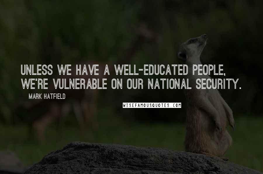 Mark Hatfield Quotes: Unless we have a well-educated people, we're vulnerable on our national security.