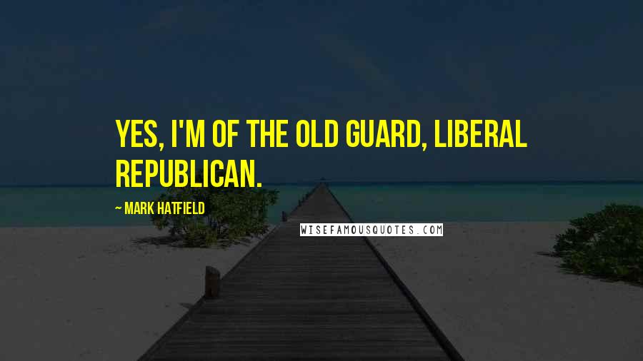 Mark Hatfield Quotes: Yes, I'm of the old guard, liberal Republican.