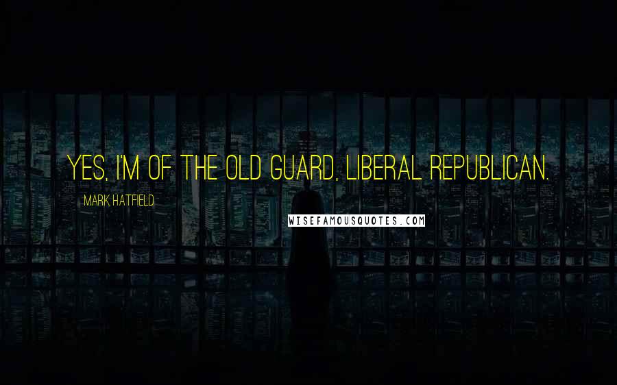 Mark Hatfield Quotes: Yes, I'm of the old guard, liberal Republican.