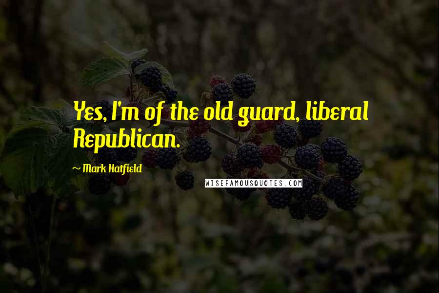 Mark Hatfield Quotes: Yes, I'm of the old guard, liberal Republican.