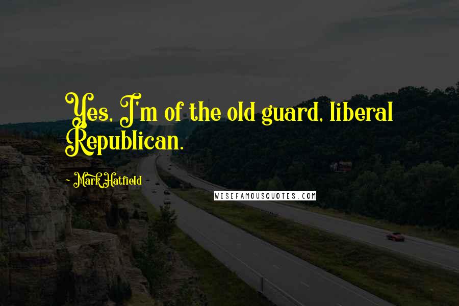 Mark Hatfield Quotes: Yes, I'm of the old guard, liberal Republican.