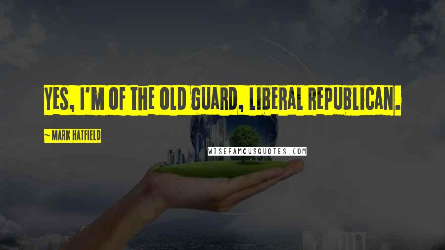 Mark Hatfield Quotes: Yes, I'm of the old guard, liberal Republican.