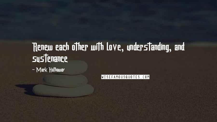 Mark Hathaway Quotes: Renew each other with love, understanding, and sustenance