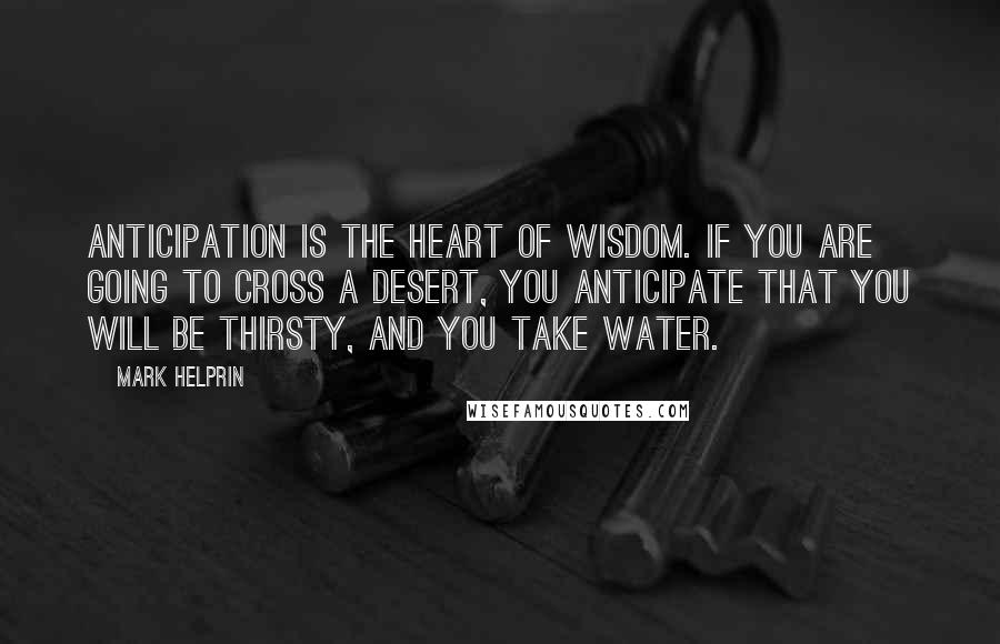 Mark Helprin Quotes: Anticipation is the heart of wisdom. If you are going to cross a desert, you anticipate that you will be thirsty, and you take water.