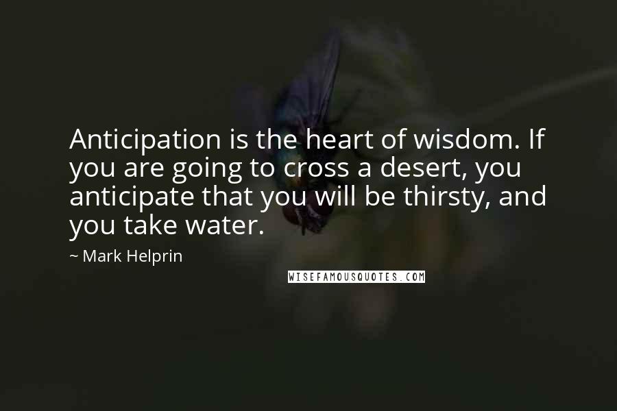 Mark Helprin Quotes: Anticipation is the heart of wisdom. If you are going to cross a desert, you anticipate that you will be thirsty, and you take water.