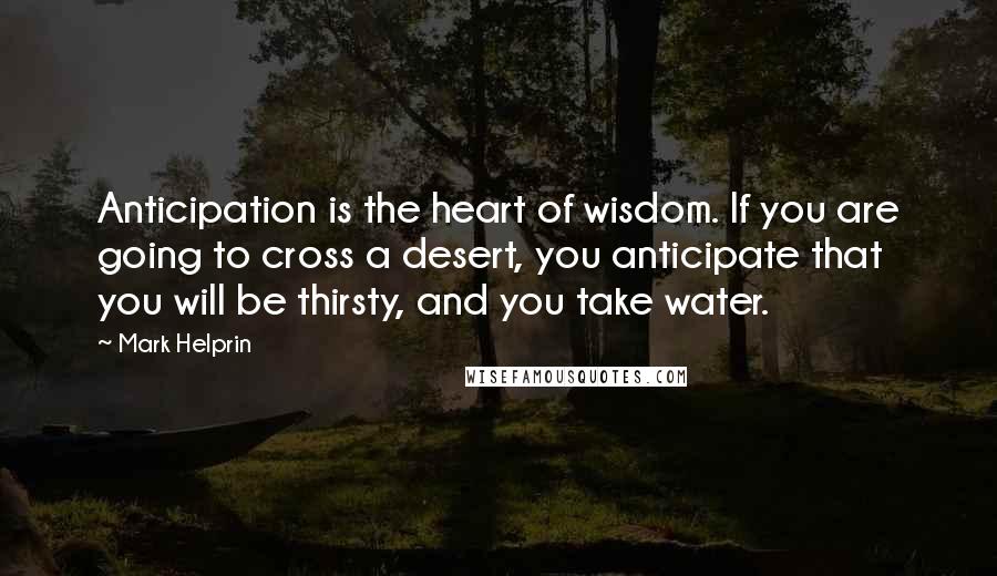 Mark Helprin Quotes: Anticipation is the heart of wisdom. If you are going to cross a desert, you anticipate that you will be thirsty, and you take water.